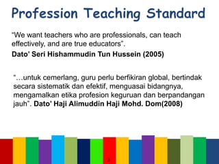 “We want teachers who are professionals, can teach
effectively, and are true educators”.
Dato’ Seri Hishammudin Tun Hussein (2005)
“…untuk cemerlang, guru perlu berfikiran global, bertindak
secara sistematik dan efektif, menguasai bidangnya,
mengamalkan etika profesion keguruan dan berpandangan
jauh”. Dato’ Haji Alimuddin Haji Mohd. Dom(2008)
3
 