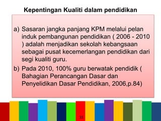 Kepentingan Kualiti dalam pendidikan
a) Sasaran jangka panjang KPM melalui pelan
induk pembangunan pendidikan ( 2006 - 2010
) adalah menjadikan sekolah kebangsaan
sebagai pusat kecemerlangan pendidikan dari
segi kualiti guru.
b) Pada 2010, 100% guru berwatak pendidik (
Bahagian Perancangan Dasar dan
Penyelidikan Dasar Pendidikan, 2006,p.84)
31
 