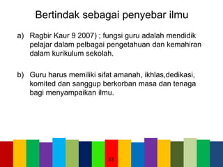 Bertindak sebagai penyebar ilmu
a) Ragbir Kaur 9 2007) ; fungsi guru adalah mendidik
pelajar dalam pelbagai pengetahuan dan kemahiran
dalam kurikulum sekolah.
b) Guru harus memiliki sifat amanah, ikhlas,dedikasi,
komited dan sanggup berkorban masa dan tenaga
bagi menyampaikan ilmu.
33
 