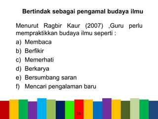 Bertindak sebagai pengamal budaya ilmu
Menurut Ragbir Kaur (2007) ,Guru perlu
mempraktikkan budaya ilmu seperti :
a) Membaca
b) Berfikir
c) Memerhati
d) Berkarya
e) Bersumbang saran
f) Mencari pengalaman baru
35
 