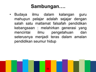 Sambungan….
• Budaya ilmu dalam kalangan guru
mahupun pelajar adalah sejajar dengan
salah satu matlamat falsafah pendidikan
kebangsaan : melahirkan generasi yang
mencintai ilmu pengetahuan dan
seterusnya menjadi teras dalam amalan
pendidikan seumur hidup
36
 