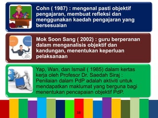 Cohn ( 1987) : mengenal pasti objektif
pengajaran, membuat refleksi dan
menggunakan kaedah pengajaran yang
bersesuaian
Mok Soon Sang ( 2002) : guru berperanan
dalam menganalisis objektif dan
kandungan, menentukan keperluan
pelaksanaan
Yap, Wan, dan Ismail ( 1985) dalam kertas
kerja oleh Profesor Dr. Saedah Siraj :
Penilaian dalam PdP adalah aktiviti untuk
mendapatkan maklumat yang berguna bagi
menentukan pencapaian objektif PdP.
38
 