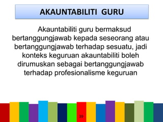 AKAUNTABILITI GURU
Akauntabiliti guru bermaksud
bertanggungjawab kepada seseorang atau
bertanggungjawab terhadap sesuatu, jadi
konteks keguruan akauntabiliti boleh
dirumuskan sebagai bertanggungjawab
terhadap profesionalisme keguruan
39
 