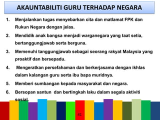 AKAUNTABILITI GURU TERHADAP NEGARA
1. Menjalankan tugas menyebarkan cita dan matlamat FPK dan
Rukun Negara dengan jelas.
2. Mendidik anak bangsa menjadi warganegara yang taat setia,
bertanggungjawab serta berguna.
3. Memenuhi tanggungjawab sebagai seorang rakyat Malaysia yang
proaktif dan bersepadu.
4. Mengeratkan persefahaman dan berkerjasama dengan ikhlas
dalam kalangan guru serta ibu bapa muridnya.
5. Memberi sumbangan kepada masyarakat dan negara.
6. Bersopan santun dan bertingkah laku dalam segala aktiviti
sosial.
41
 