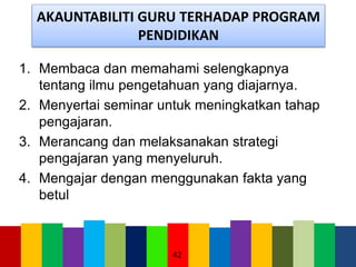 AKAUNTABILITI GURU TERHADAP PROGRAM
PENDIDIKAN
1. Membaca dan memahami selengkapnya
tentang ilmu pengetahuan yang diajarnya.
2. Menyertai seminar untuk meningkatkan tahap
pengajaran.
3. Merancang dan melaksanakan strategi
pengajaran yang menyeluruh.
4. Mengajar dengan menggunakan fakta yang
betul
42
 