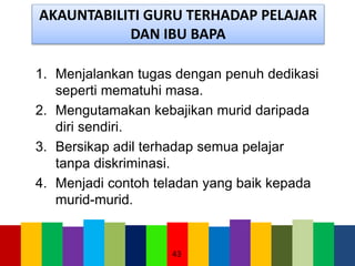 AKAUNTABILITI GURU TERHADAP PELAJAR
DAN IBU BAPA
1. Menjalankan tugas dengan penuh dedikasi
seperti mematuhi masa.
2. Mengutamakan kebajikan murid daripada
diri sendiri.
3. Bersikap adil terhadap semua pelajar
tanpa diskriminasi.
4. Menjadi contoh teladan yang baik kepada
murid-murid.
43
 