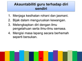 Akauntabiliti guru terhadap diri
sendiri
1. Menjaga kesihatan rohani dan jasmani.
2. Bijak dalam menguruskan kewangan.
3. Melengkapkan diri dengan ilmu
pengetahuan serta ilmu-ilmu semasa.
4. Mengisi masa lapang secara berhemah
seperti bersukan.
44
 