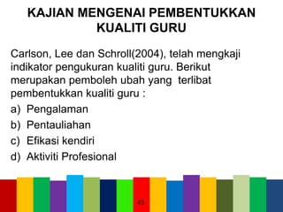 KAJIAN MENGENAI PEMBENTUKKAN
KUALITI GURU
Carlson, Lee dan Schroll(2004), telah mengkaji
indikator pengukuran kualiti guru. Berikut
merupakan pemboleh ubah yang terlibat
pembentukkan kualiti guru :
a) Pengalaman
b) Pentauliahan
c) Efikasi kendiri
d) Aktiviti Profesional
45
 