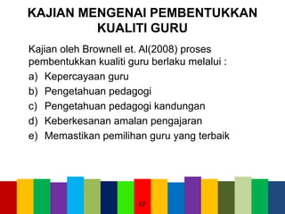 KAJIAN MENGENAI PEMBENTUKKAN
KUALITI GURU
Kajian oleh Brownell et. Al(2008) proses
pembentukkan kualiti guru berlaku melalui :
a) Kepercayaan guru
b) Pengetahuan pedagogi
c) Pengetahuan pedagogi kandungan
d) Keberkesanan amalan pengajaran
e) Memastikan pemilihan guru yang terbaik
47
 