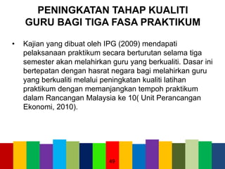 PENINGKATAN TAHAP KUALITI
GURU BAGI TIGA FASA PRAKTIKUM
• Kajian yang dibuat oleh IPG (2009) mendapati
pelaksanaan praktikum secara berturutan selama tiga
semester akan melahirkan guru yang berkualiti. Dasar ini
bertepatan dengan hasrat negara bagi melahirkan guru
yang berkualiti melalui peningkatan kualiti latihan
praktikum dengan memanjangkan tempoh praktikum
dalam Rancangan Malaysia ke 10( Unit Perancangan
Ekonomi, 2010).
49
 