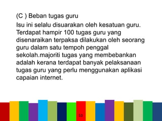 (C ) Beban tugas guru
Isu ini selalu disuarakan oleh kesatuan guru.
Terdapat hampir 100 tugas guru yang
disenaraikan terpaksa dilakukan oleh seorang
guru dalam satu tempoh penggal
sekolah.majoriti tugas yang membebankan
adalah kerana terdapat banyak pelaksanaan
tugas guru yang perlu menggunakan aplikasi
capaian internet.
53
 