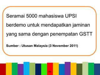 66
Seramai 5000 mahasiswa UPSI
berdemo untuk mendapatkan jaminan
yang sama dengan penempatan GSTT
Sumber : Utusan Malaysia (3 November 2011)
 