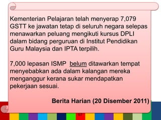 67
Kementerian Pelajaran telah menyerap 7,079
GSTT ke jawatan tetap di seluruh negara selepas
menawarkan peluang mengikuti kursus DPLI
dalam bidang perguruan di Institut Pendidikan
Guru Malaysia dan IPTA terpilih.
7,000 lepasan ISMP belum ditawarkan tempat
menyebabkan ada dalam kalangan mereka
menganggur kerana sukar mendapatkan
pekerjaan sesuai.
Berita Harian (20 Disember 2011)
 