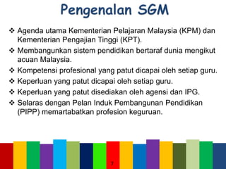  Agenda utama Kementerian Pelajaran Malaysia (KPM) dan
Kementerian Pengajian Tinggi (KPT).
 Membangunkan sistem pendidikan bertaraf dunia mengikut
acuan Malaysia.
 Kompetensi profesional yang patut dicapai oleh setiap guru.
 Keperluan yang patut dicapai oleh setiap guru.
 Keperluan yang patut disediakan oleh agensi dan IPG.
 Selaras dengan Pelan Induk Pembangunan Pendidikan
(PIPP) memartabatkan profesion keguruan.
7
 