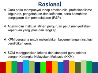 Guru perlu mempunyai tahap amalan nilai profesionalisme
keguruan, pengetahuan dan kefaham, serta kemahiran
pengajaran dan pembelajaran (P&P).
 Agensi dan institusi latihan perguruan patut menyediakan
keperluan yang jelas dan lengkap.
 KPM berusaha untuk melonjakkan kecemerlangan institusi
pendidikan guru.
 SGM menggariskan kriteria dan standard guru selaras
dengan Kerangka Kelayakan Malaysia (KKM).
8
 
