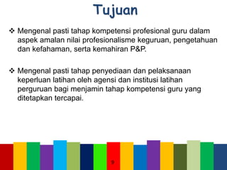  Mengenal pasti tahap kompetensi profesional guru dalam
aspek amalan nilai profesionalisme keguruan, pengetahuan
dan kefahaman, serta kemahiran P&P.
 Mengenal pasti tahap penyediaan dan pelaksanaan
keperluan latihan oleh agensi dan institusi latihan
perguruan bagi menjamin tahap kompetensi guru yang
ditetapkan tercapai.
9
 