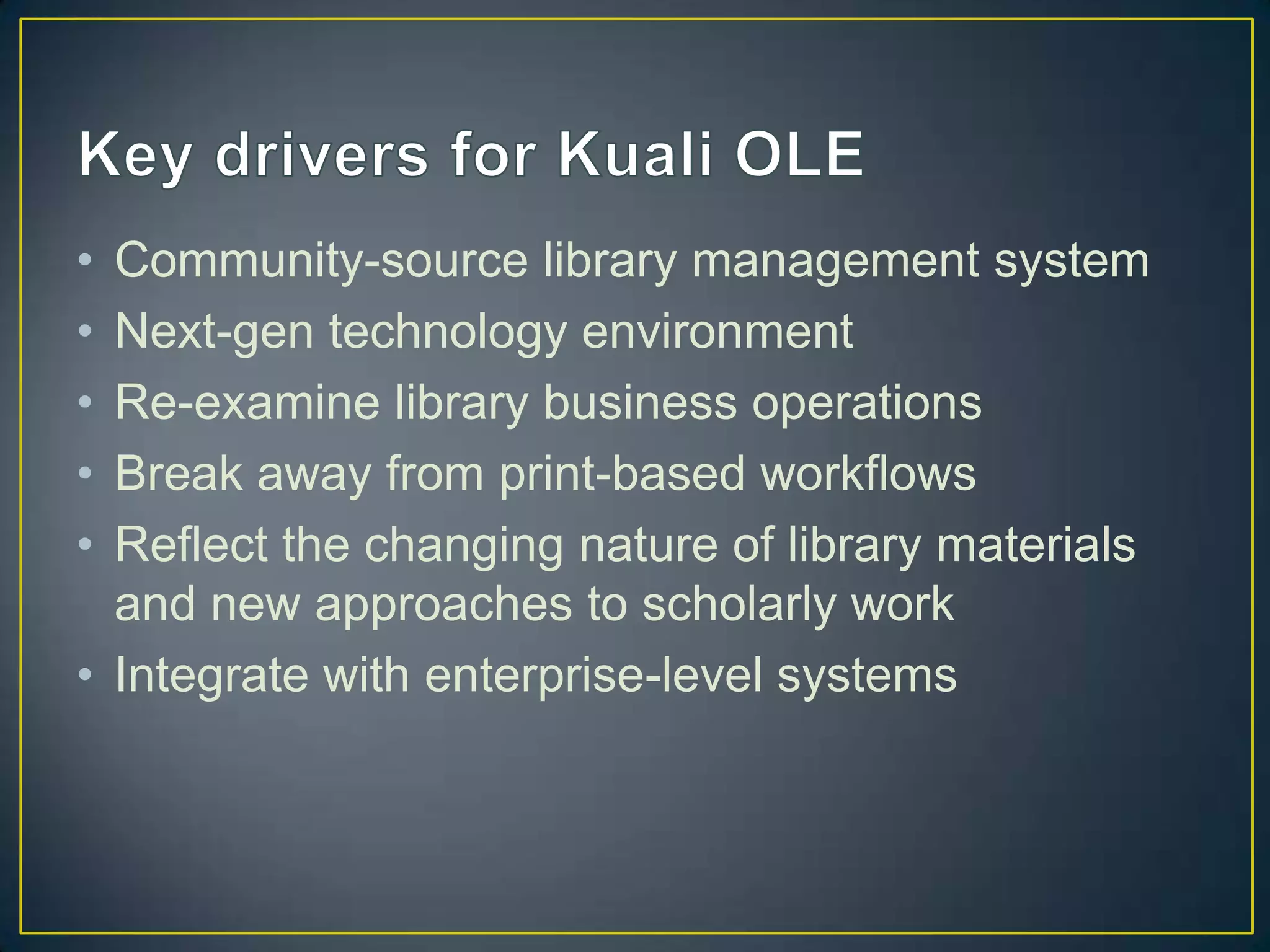 • Community-source library management system
• Next-gen technology environment
• Re-examine library business operations
• Break away from print-based workflows
• Reflect the changing nature of library materials
  and new approaches to scholarly work
• Integrate with enterprise-level systems
 
