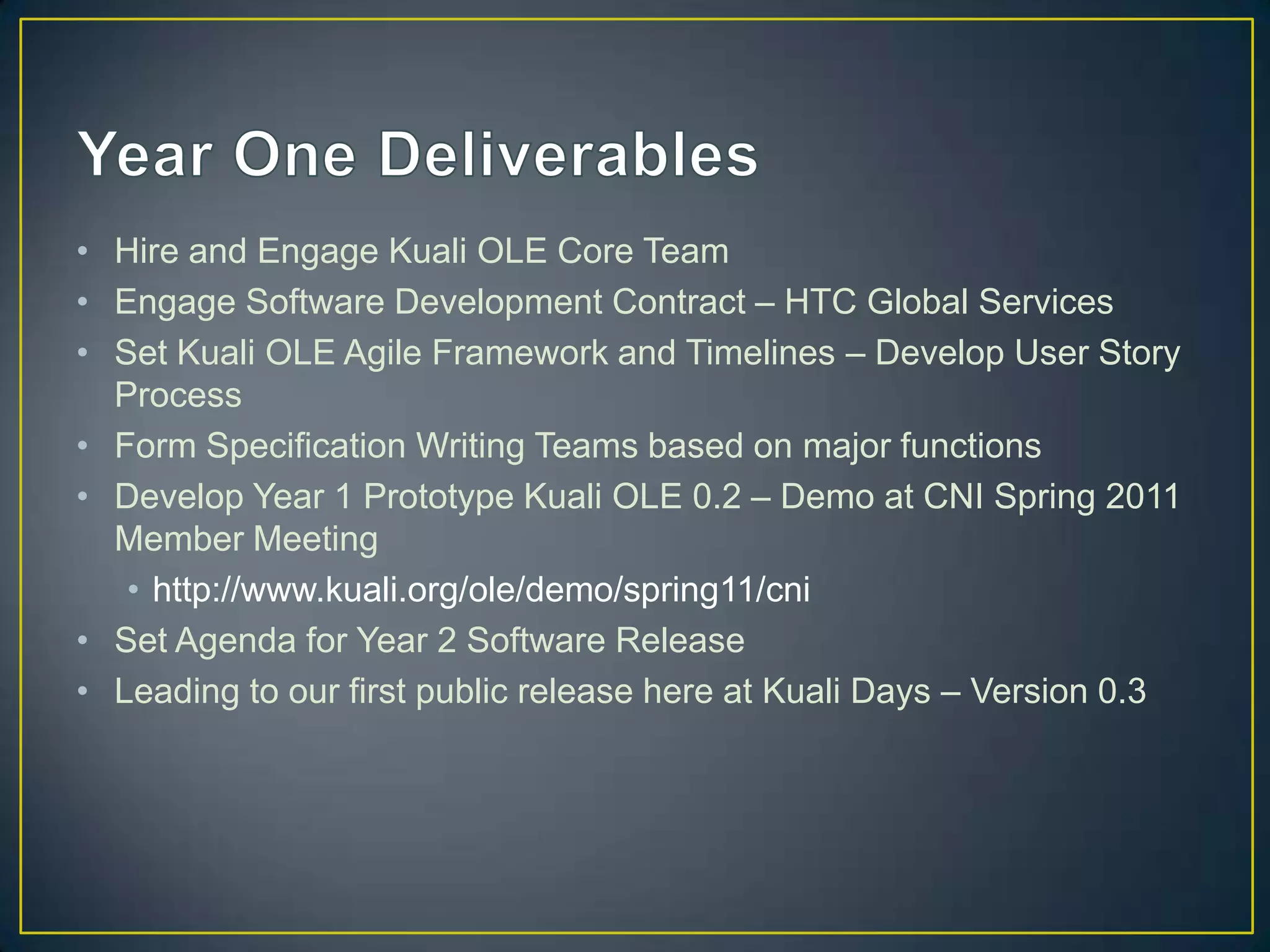 • Hire and Engage Kuali OLE Core Team
• Engage Software Development Contract – HTC Global Services
• Set Kuali OLE Agile Framework and Timelines – Develop User Story
  Process
• Form Specification Writing Teams based on major functions
• Develop Year 1 Prototype Kuali OLE 0.2 – Demo at CNI Spring 2011
  Member Meeting
   • http://www.kuali.org/ole/demo/spring11/cni
• Set Agenda for Year 2 Software Release
• Leading to our first public release here at Kuali Days – Version 0.3
 