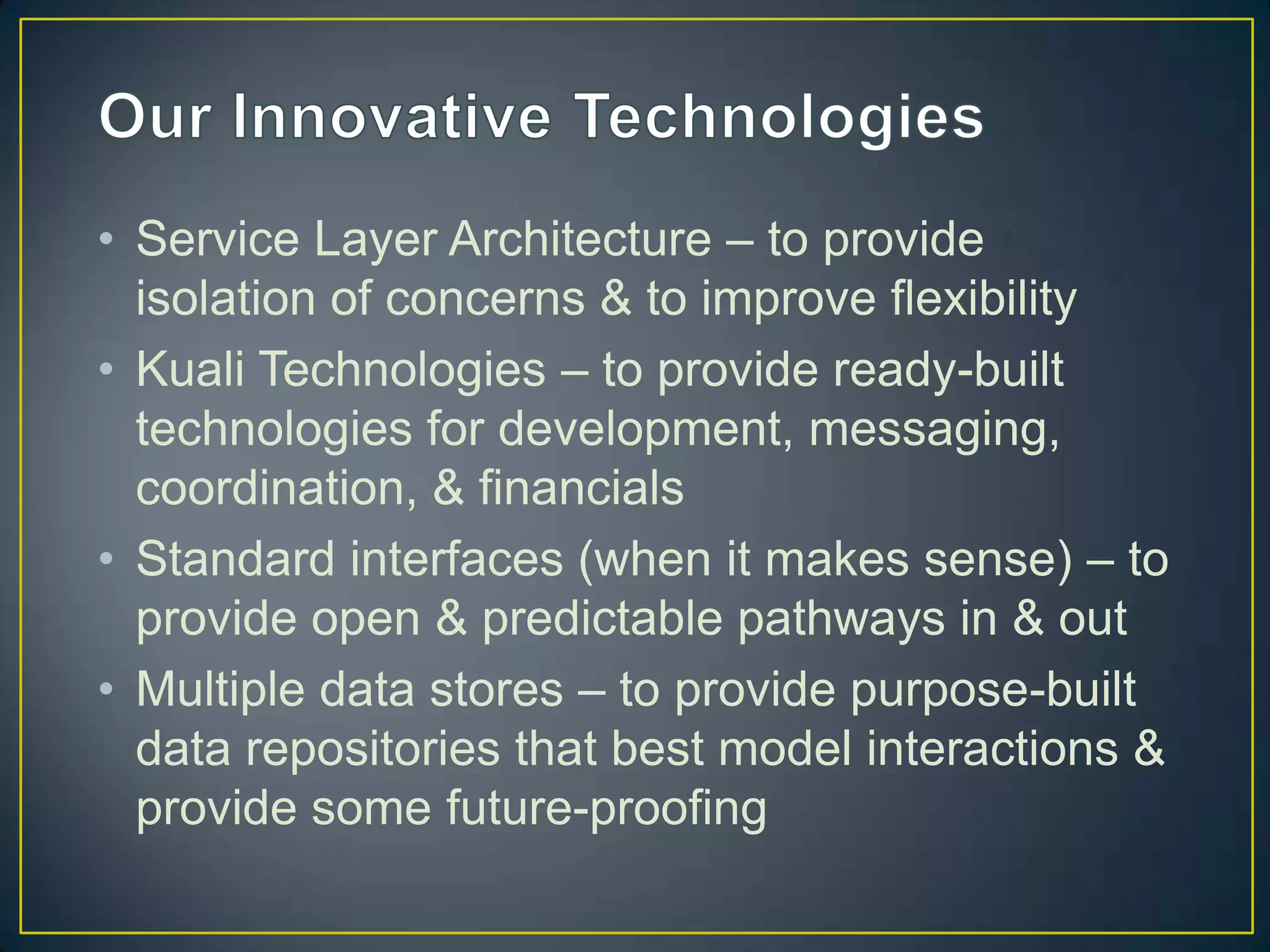 • Service Layer Architecture – to provide
  isolation of concerns & to improve flexibility
• Kuali Technologies – to provide ready-built
  technologies for development, messaging,
  coordination, & financials
• Standard interfaces (when it makes sense) – to
  provide open & predictable pathways in & out
• Multiple data stores – to provide purpose-built
  data repositories that best model interactions &
  provide some future-proofing
 