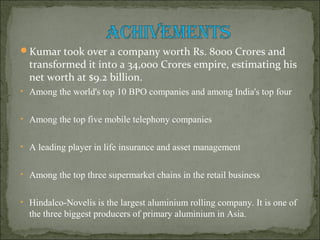Kumar took over a company worth Rs. 8000 Crores and
transformed it into a 34,000 Crores empire, estimating his
net worth at $9.2 billion.
• Among the world's top 10 BPO companies and among India's top four
• Among the top five mobile telephony companies
• A leading player in life insurance and asset management
• Among the top three supermarket chains in the retail business
• Hindalco-Novelis is the largest aluminium rolling company. It is one of
the three biggest producers of primary aluminium in Asia.
 