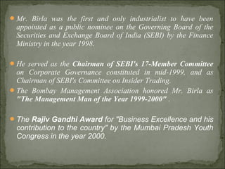 Mr. Birla was the first and only industrialist to have been
appointed as a public nominee on the Governing Board of the
Securities and Exchange Board of India (SEBI) by the Finance
Ministry in the year 1998.
He served as the Chairman of SEBI's 17-Member Committee
on Corporate Governance constituted in mid-1999, and as
Chairman of SEBI's Committee on Insider Trading.
The Bombay Management Association honored Mr. Birla as
"The Management Man of the Year 1999-2000" .
The Rajiv Gandhi Award for "Business Excellence and his
contribution to the country" by the Mumbai Pradesh Youth
Congress in the year 2000.
 