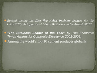 Ranked among the first five Asian business leaders for the
CNBC/INSEAD sponsored "Asian Business Leader Award 2002“.
"The Business Leader of the Year" by The Economic
Times Awards for Corporate Excellence 2002-2003.
Among the world’s top 10 cement producer globally.
 