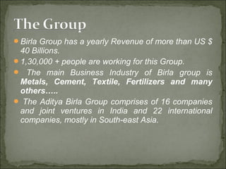 Birla Group has a yearly Revenue of more than US $
40 Billions.
1,30,000 + people are working for this Group.
 The main Business Industry of Birla group is
Metals, Cement, Textile, Fertilizers and many
others…..
 The Aditya Birla Group comprises of 16 companies
and joint ventures in India and 22 international
companies, mostly in South-east Asia.
 