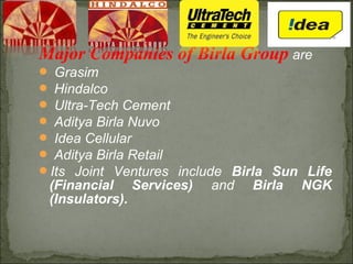 Major Companies of Birla Group are
 Grasim
 Hindalco
 Ultra-Tech Cement
 Aditya Birla Nuvo
 Idea Cellular
 Aditya Birla Retail
Its Joint Ventures include Birla Sun Life
(Financial Services) and Birla NGK
(Insulators).
 