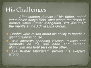 After sudden demise of his father, noted
industrialist Aditya Birla, after whom the group is
named, when Kumar Mangalam Birla assumed
the mantle at the Aditya Birla Group,
 Doubts were raised about his ability to handle a
giant business house.
 With interests spanning viscose, textiles and
garments on the one hand and cement,
aluminium and fertilisers on the other.
 But Kumar Mangalam proved his skeptics
wrong.
 