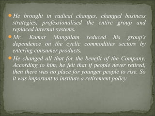 He brought in radical changes, changed business
strategies, professionalised the entire group and
replaced internal systems.
Mr. Kumar Mangalam reduced his group's
dependence on the cyclic commodities sectors by
entering consumer products.
He changed all that for the benefit of the Company.
According to him, he felt that if people never retired,
then there was no place for younger people to rise. So
it was important to institute a retirement policy.
 