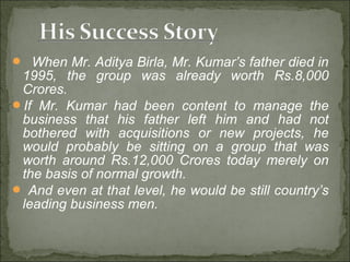  When Mr. Aditya Birla, Mr. Kumar’s father died in
1995, the group was already worth Rs.8,000
Crores.
If Mr. Kumar had been content to manage the
business that his father left him and had not
bothered with acquisitions or new projects, he
would probably be sitting on a group that was
worth around Rs.12,000 Crores today merely on
the basis of normal growth.
 And even at that level, he would be still country’s
leading business men.
 