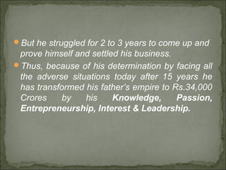 But he struggled for 2 to 3 years to come up and
prove himself and settled his business.
Thus, because of his determination by facing all
the adverse situations today after 15 years he
has transformed his father’s empire to Rs.34,000
Crores by his Knowledge, Passion,
Entrepreneurship, Interest & Leadership.
 