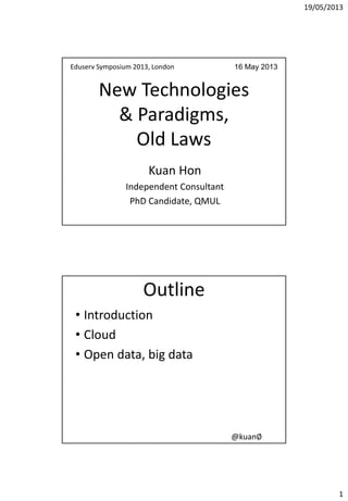19/05/2013
1
New Technologies
& Paradigms,
Old Laws
Kuan Hon
Independent Consultant
PhD Candidate, QMUL
Eduserv Symposium 2013, London 16 May 2013
@kuan∅
Outline
• Introduction
• Cloud
• Open data, big data
 