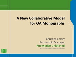 A New Collaborative Model
for OA Monographs
Christina Emery
PartnershipManager
Knowledge Unlatched
christina@knowledgeunlatched.org
 