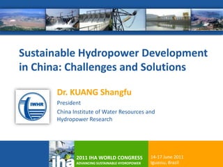 Sustainable Hydropower Development
in China: Challenges and Solutions

      Dr. KUANG Shangfu
      President
      China Institute of Water Resources and
      Hydropower Research




             2011 IHA WORLD CONGRESS            14-17 June 2011   1
             ADVANCING SUSTAINABLE HYDROPOWER   Iguassu, Brazil
 