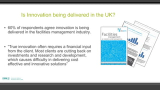 Is Innovation being delivered in the UK?

▪ 60% of respondents agree innovation is being
  delivered in the facilities management industry.


▪ “True innovation often requires a financial input
  from the client. Most clients are cutting back on
  investments and research and development,
  which causes difficulty in delivering cost
  effective and innovative solutions”
 