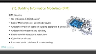(1). Building Information Modelling (BIM)
BIM Benefits:
▪ Co-ordination & Collaboration
▪ Easier Maintenance of Building Lifecycle
▪ Greater connection between building designers & end users
▪ Greater customisation and flexibility
▪ Easier conflict detection & resolution
▪ Optimisation of cost
▪ Improved asset database & understanding
 