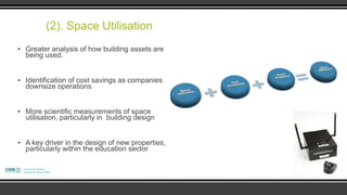 (2). Space Utilisation
▪ Greater analysis of how building assets are
  being used.


▪ Identification of cost savings as companies
  downsize operations


▪ More scientific measurements of space
  utilisation, particularly in building design


▪ A key driver in the design of new properties,
  particularly within the education sector
 