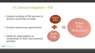 (4). Service Integration - IFM

▪ Greater bundling of FM services to
  achieve economies of scale


▪ Greater outsourcing opportunities


▪ Ability for organisations to
  concentrate on their core business
  activities
 