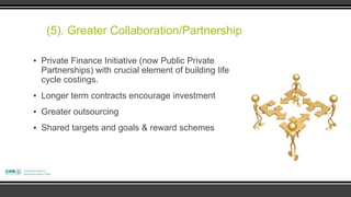 (5). Greater Collaboration/Partnership

▪ Private Finance Initiative (now Public Private
  Partnerships) with crucial element of building life
  cycle costings.
▪ Longer term contracts encourage investment
▪ Greater outsourcing
▪ Shared targets and goals & reward schemes
 