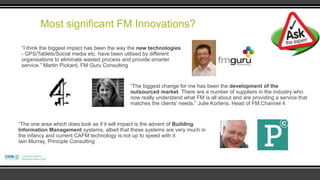 Most significant FM Innovations?

 “I think the biggest impact has been the way the new technologies
 - GPS/Tablets/Social media etc. have been utilised by different
 organisations to eliminate wasted process and provide smarter
 service.” Martin Pickard, FM Guru Consulting


                                             “The biggest change for me has been the development of the
                                             outsourced market. There are a number of suppliers in the industry who
                                             now really understand what FM is all about and are providing a service that
                                             matches the clients‟ needs.” Julie Kortens, Head of FM,Channel 4


“The one area which does look as if it will impact is the advent of Building
Information Management systems, albeit that these systems are very much in
the infancy and current CAFM technology is not up to speed with it.
Iain Murray, Principle Consulting
 