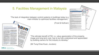5. Facilities Management in Malaysia

“The lack of integration between control systems in buildings today is a
                      main inhibitor to optimized facilities management.”

                                                       (Frost & Sullivan)




                         “The ultimate benefit of FM, i.e. value appreciation of the property,
                         image and long term cost, has to be fully understood and appreciated
                         by building owners for the industry to develop.”

                         (Mr Tung Chee Kuan, Jurutera)
 