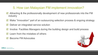 5. How can Malaysian FM implement innovation?
 Attracting & the professionally development of new professionals into the FM
 industry
 Make “Innovation” part of an outsourcing selection process & ongoing strategy
 Deliver an integrated service solution
 Involve Facilities Managers during the building design and build process
 Learn from the mistakes of others
 Become FM Advocates
 