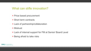 What can stifle innovation?

 Price based procurement
 Short term contracts
 Lack of partnership/collaboration
 Mistrust
 Lack of internal support for FM at Senior/ Board Level
 Being afraid to take risks
 