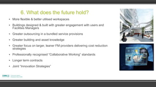 6. What does the future hold?
▪ More flexible & better utilised workspaces
▪ Buildings designed & built with greater engagement with users and
  Facilities Managers
▪ Greater outsourcing in a bundled service provisions
▪ Greater building and asset knowledge
▪ Greater focus on larger, leaner FM providers delivering cost reduction
  strategies
▪ Professionally recognised “Collaborative Working” standards
▪ Longer term contracts
▪ Joint “Innovation Strategies”
 