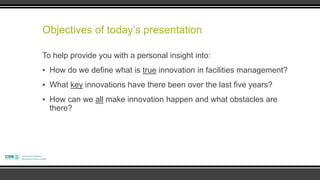 Objectives of today‟s presentation

To help provide you with a personal insight into:
▪ How do we define what is true innovation in facilities management?
▪ What key innovations have there been over the last five years?
▪ How can we all make innovation happen and what obstacles are
  there?
 