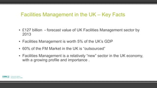 Facilities Management in the UK – Key Facts

▪ £127 billion - forecast value of UK Facilities Management sector by
  2013
▪ Facilities Management is worth 5% of the UK‟s GDP
▪ 60% of the FM Market in the UK is “outsourced”
▪ Facilities Management is a relatively “new” sector in the UK economy,
  with a growing profile and importance .
 