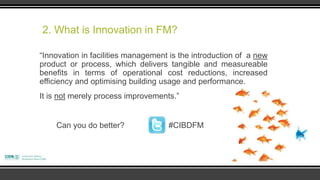 2. What is Innovation in FM?

“Innovation in facilities management is the introduction of a new
product or process, which delivers tangible and measureable
benefits in terms of operational cost reductions, increased
efficiency and optimising building usage and performance.
It is not merely process improvements.”


    Can you do better?              #CIBDFM
 