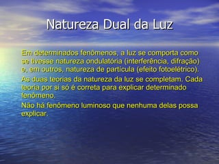 Natureza Dual da Luz Em determinados fenômenos, a luz se comporta como se tivesse natureza ondulatória (interferência, difração) e, em outros, natureza de partícula (efeito fotoelétrico). As duas teorias da natureza da luz se completam. Cada teoria por si só é correta para explicar determinado fenômeno.  Não há fenômeno luminoso que nenhuma delas possa explicar. 