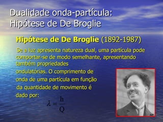 Dualidade onda-partícula:  Hipótese de De Broglie Hipótese de De Broglie  (1892-1987) Se a luz apresenta natureza dual, uma partícula pode comportar-se de modo semelhante, apresentando também propriedades  ondulatórias. O comprimento de  onda de uma partícula em função  da quantidade de movimento é  dado por: 